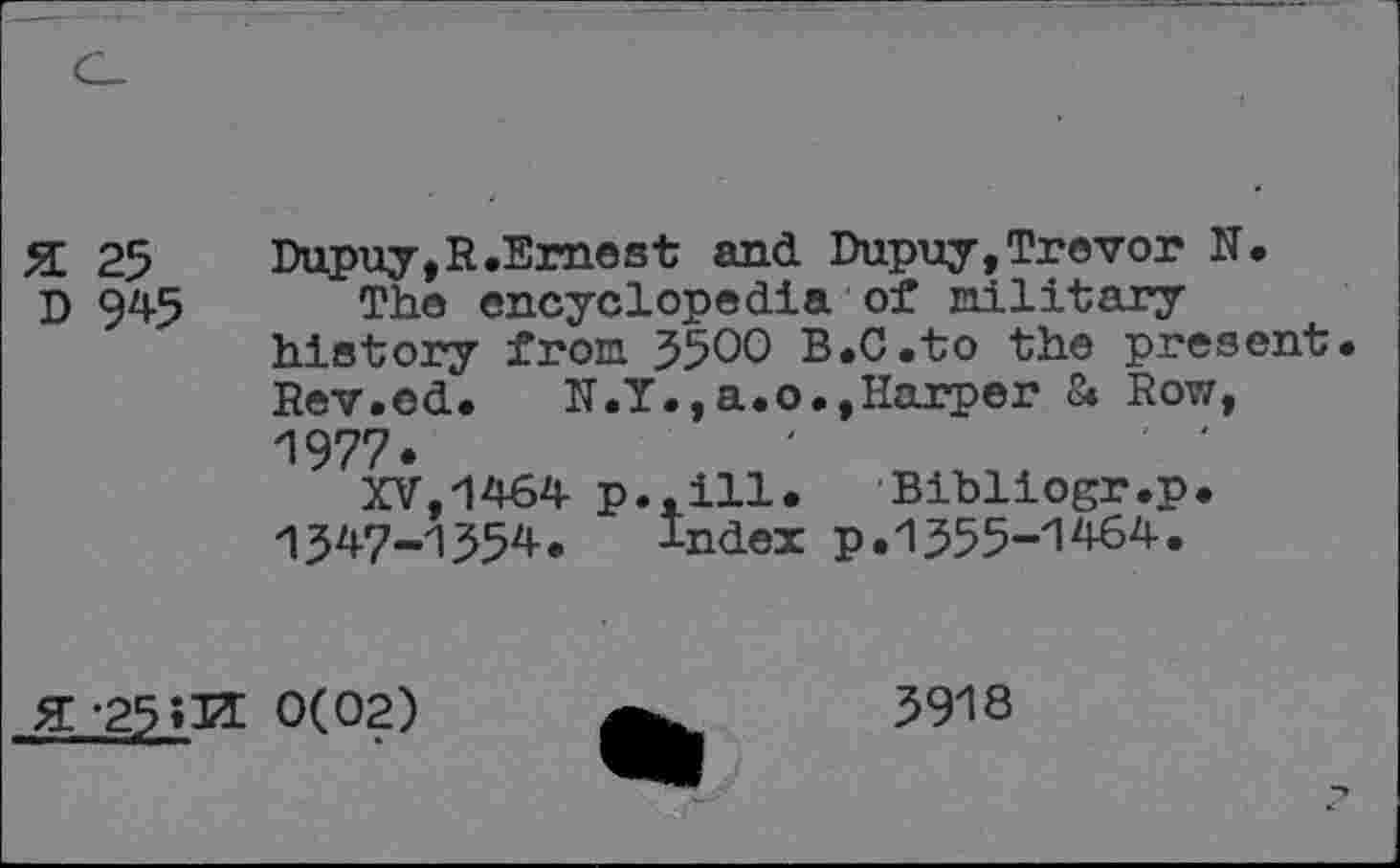 ﻿25
D 945
Dupuy, R.Erne st and Dupuy, Trevor N.
The encyclopedia of military history from 5500 B.C.to the present. Rev.ed. N.Y.,a.o.,Harper 8. Row, 1977.
XV,1464 p..ill. Bibliogr.p. >1347-1554. Index p.1555-1464.
% -25?1Z 0(02)
5918